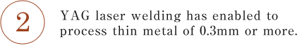 YAG laser welding has enabled to process thin metal of 0.3mm or more.