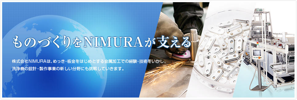 ものづくりをNIMURAが支える 株式会社NIMURAは、めっき・板金をはじめとする金属加工での経験・技術をいかし、洗浄機の設計・製作事業の新しい分野にも挑戦していきます。