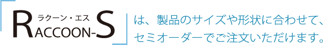 ラクーンエスは製品のサイズや形状に合わせて、セミオーダーでご注文いただけます。