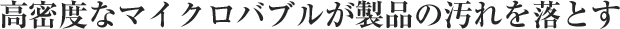 高密度なマイクロバブルが製品の汚れを落とす