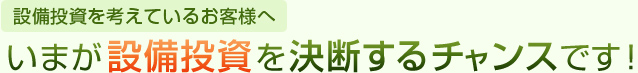 設備投資を考えているお客様へいまが設備投資を決断するチャンスです。